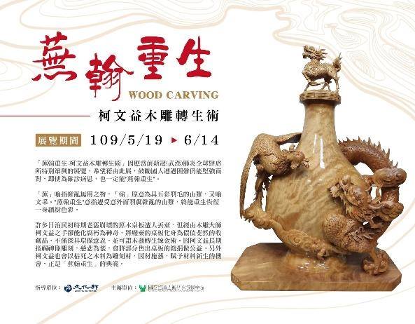 【 蕪翰重生-柯文益木雕轉生術】：2020年5月19日 (二) ～2020年6月14 日 (日)：臺北當代工藝設計分館3樓	